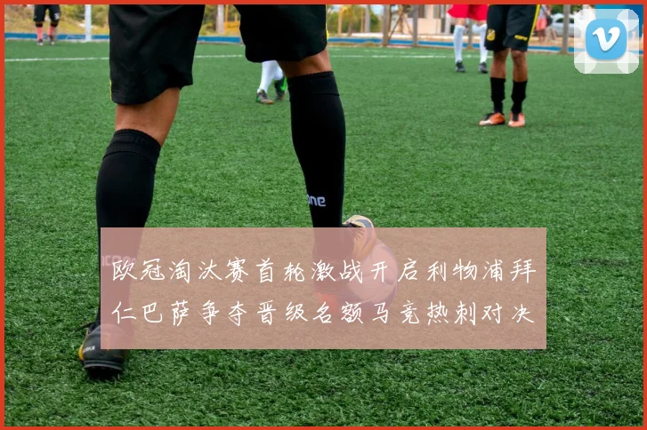 欧冠淘汰赛首轮激战开启利物浦拜仁巴萨争夺晋级名额马竞热刺对决引关注