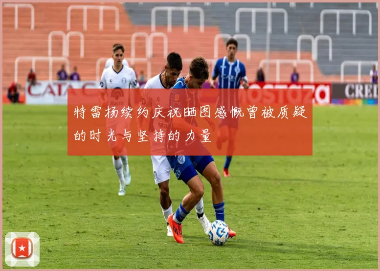 特雷杨续约庆祝晒图感慨曾被质疑的时光与坚持的力量