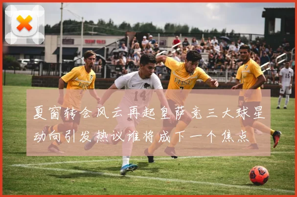 夏窗转会风云再起皇萨竞三大球星动向引发热议谁将成下一个焦点