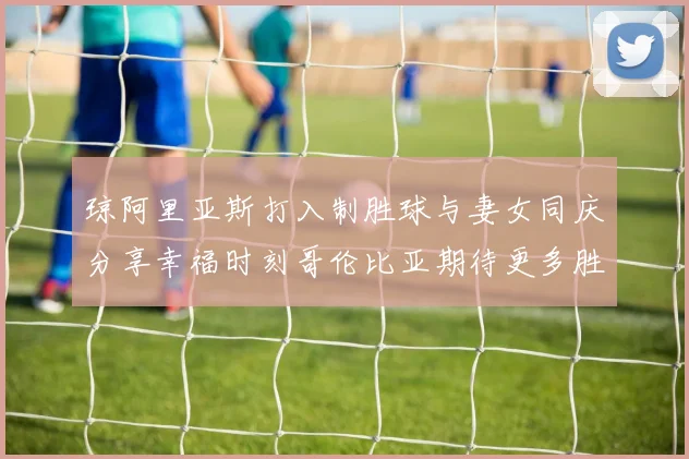 琼阿里亚斯打入制胜球与妻女同庆分享幸福时刻哥伦比亚期待更多胜利