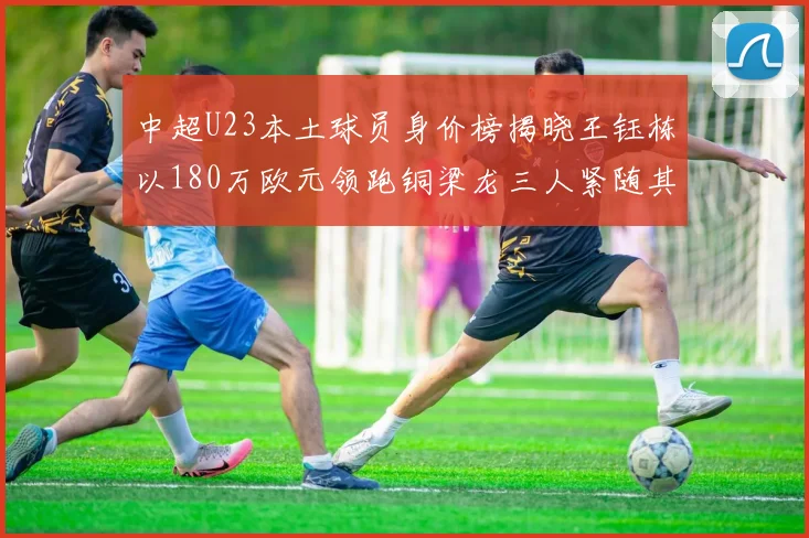 中超U23本土球员身价榜揭晓王钰栋以180万欧元领跑铜梁龙三人紧随其后