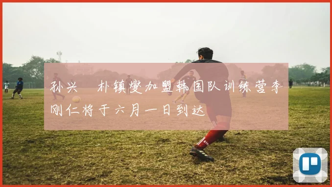 孙兴慜朴镇燮加盟韩国队训练营李刚仁将于六月一日到达