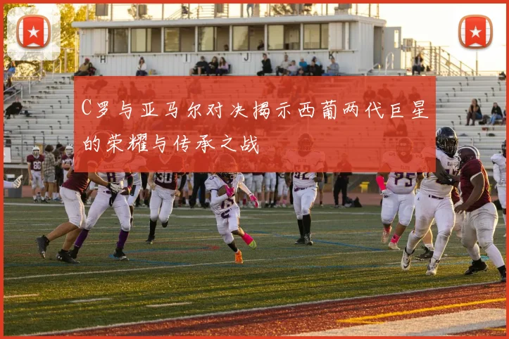 C罗与亚马尔对决揭示西葡两代巨星的荣耀与传承之战