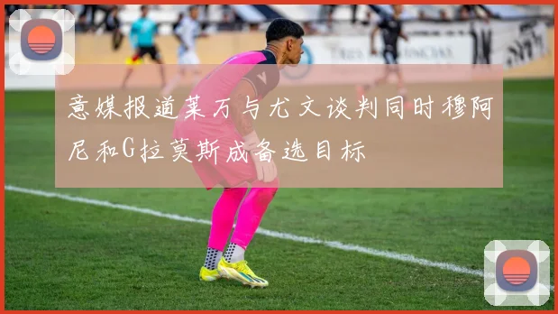 意媒报道莱万与尤文谈判同时穆阿尼和G拉莫斯成备选目标