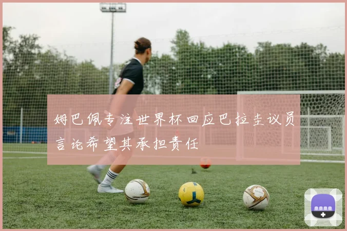 姆巴佩专注世界杯回应巴拉圭议员言论希望其承担责任