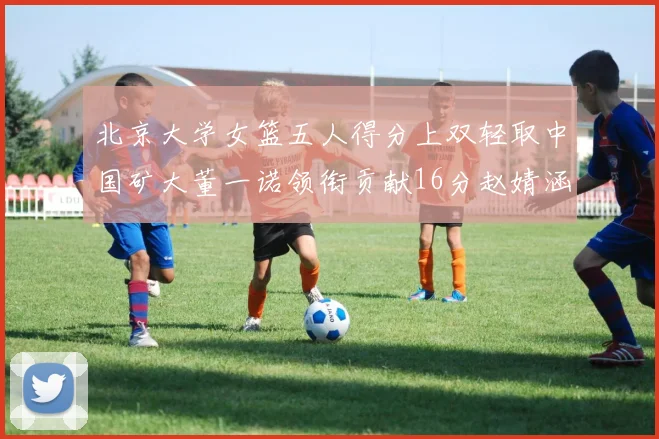 北京大学女篮五人得分上双轻取中国矿大董一诺领衔贡献16分赵婧涵接近双双