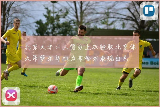 北京大学六人得分上双轻取北京体大昂萨尔与祖力布哈尔表现出色