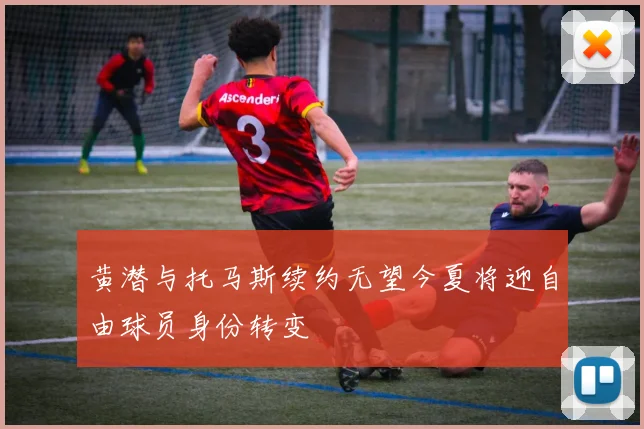 黄潜与托马斯续约无望今夏将迎自由球员身份转变