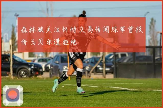 森林狼关注怀特交易传闻绿军曾报价戈贝尔遭拒绝
