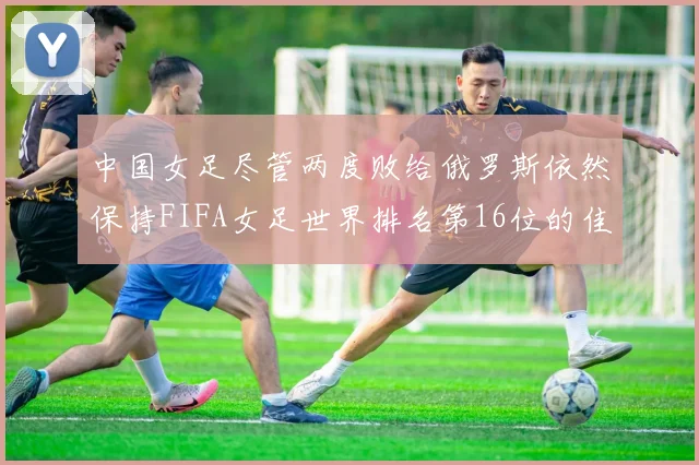 中国女足尽管两度败给俄罗斯依然保持FIFA女足世界排名第16位的佳绩