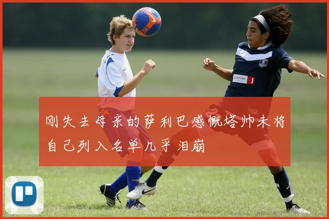 刚失去母亲的萨利巴感慨塔帅未将自己列入名单几乎泪崩