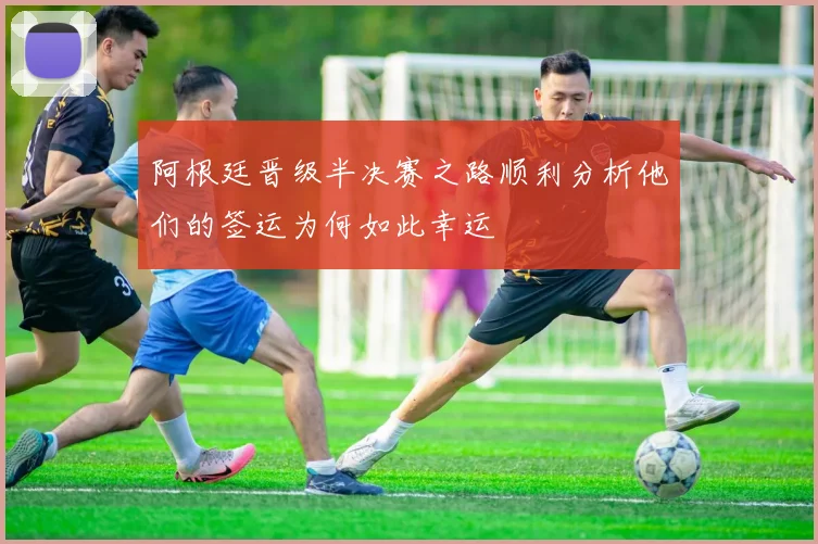 阿根廷晋级半决赛之路顺利分析他们的签运为何如此幸运