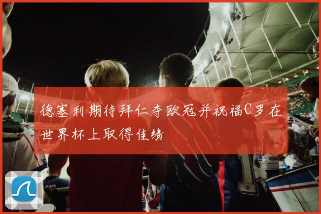 德塞利期待拜仁夺欧冠并祝福C罗在世界杯上取得佳绩