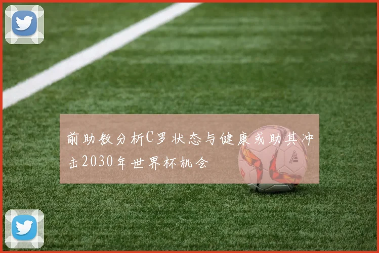 前助教分析C罗状态与健康或助其冲击2030年世界杯机会