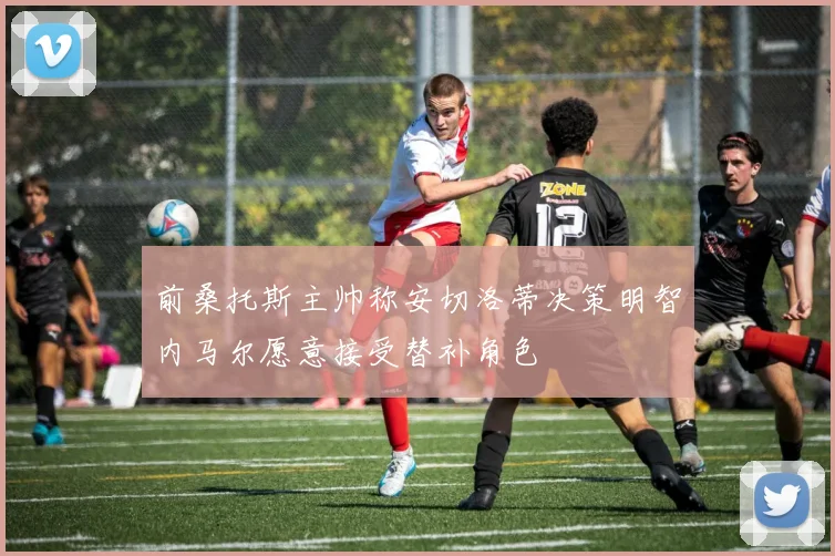前桑托斯主帅称安切洛蒂决策明智内马尔愿意接受替补角色