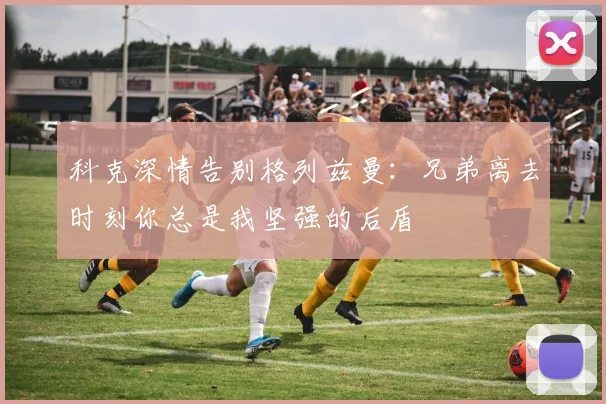 科克深情告别格列兹曼：兄弟离去时刻你总是我坚强的后盾