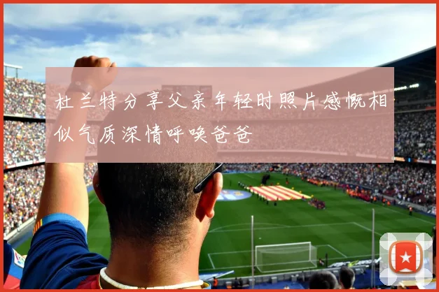 杜兰特分享父亲年轻时照片感慨相似气质深情呼唤爸爸