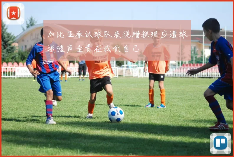 加比亚承认球队表现糟糕理应遭球迷嘘声全责在我们自己