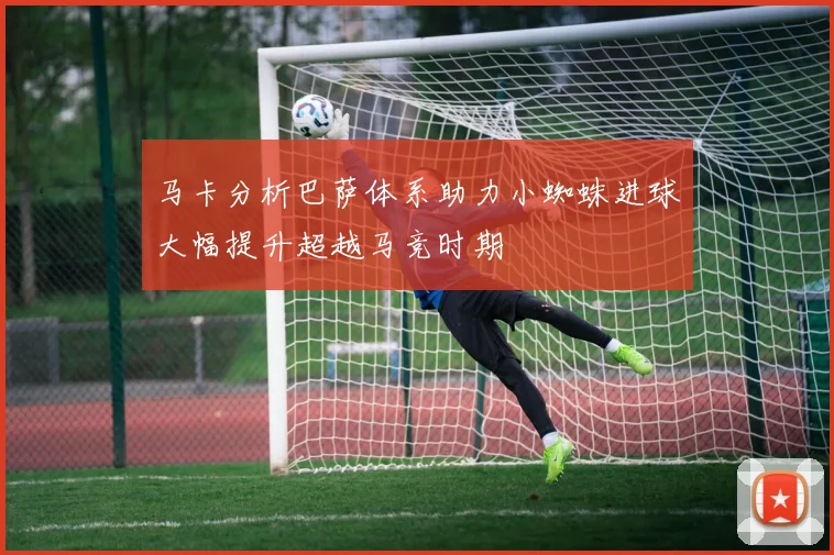 马卡分析巴萨体系助力小蜘蛛进球大幅提升超越马竞时期