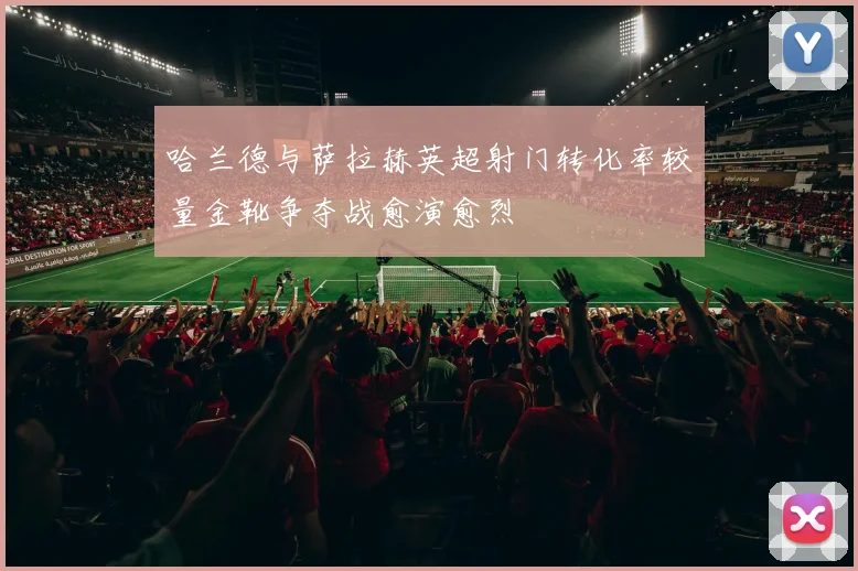 哈兰德与萨拉赫英超射门转化率较量金靴争夺战愈演愈烈