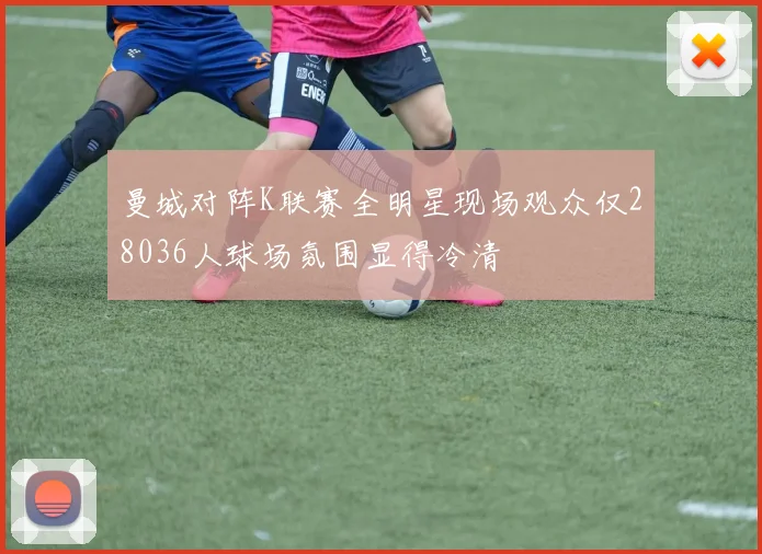 曼城对阵K联赛全明星现场观众仅28036人球场氛围显得冷清