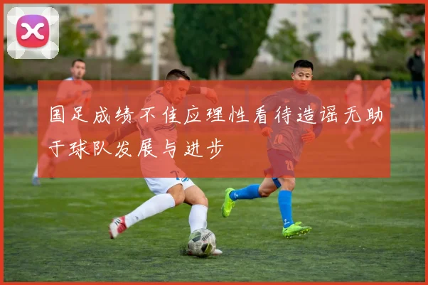 国足成绩不佳应理性看待造谣无助于球队发展与进步