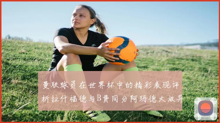 曼联球员在世界杯中的精彩表现评析拉什福德与B费同分阿玛德大放异彩