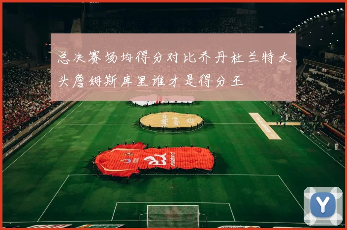 总决赛场均得分对比乔丹杜兰特大头詹姆斯库里谁才是得分王